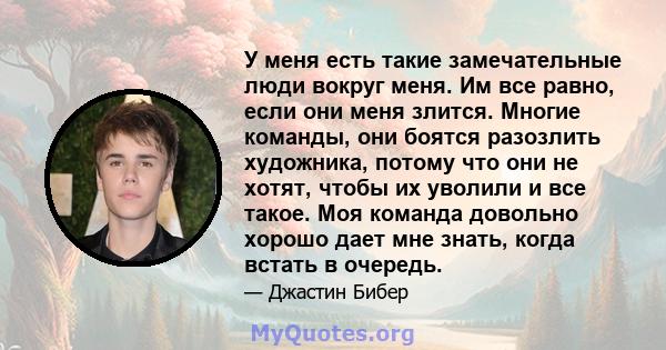 У меня есть такие замечательные люди вокруг меня. Им все равно, если они меня злится. Многие команды, они боятся разозлить художника, потому что они не хотят, чтобы их уволили и все такое. Моя команда довольно хорошо