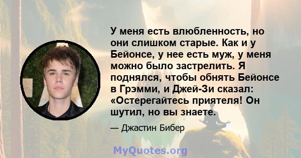 У меня есть влюбленность, но они слишком старые. Как и у Бейонсе, у нее есть муж, у меня можно было застрелить. Я поднялся, чтобы обнять Бейонсе в Грэмми, и Джей-Зи сказал: «Остерегайтесь приятеля! Он шутил, но вы