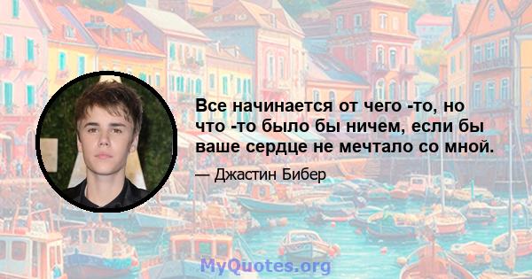 Все начинается от чего -то, но что -то было бы ничем, если бы ваше сердце не мечтало со мной.