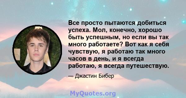 Все просто пытаются добиться успеха. Мол, конечно, хорошо быть успешным, но если вы так много работаете? Вот как я себя чувствую, я работаю так много часов в день, и я всегда работаю, я всегда путешествую.