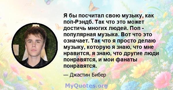 Я бы посчитал свою музыку, как поп-Рэндб. Так что это может достичь многих людей. Поп - популярная музыка. Вот что это означает. Так что я просто делаю музыку, которую я знаю, что мне нравится, я знаю, что другие люди