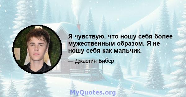 Я чувствую, что ношу себя более мужественным образом. Я не ношу себя как мальчик.