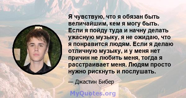 Я чувствую, что я обязан быть величайшим, кем я могу быть. Если я пойду туда и начну делать ужасную музыку, я не ожидаю, что я понравится людям. Если я делаю отличную музыку, и у меня нет причин не любить меня, тогда я