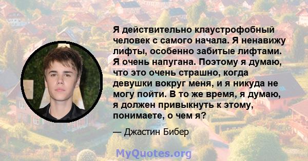 Я действительно клаустрофобный человек с самого начала. Я ненавижу лифты, особенно забитые лифтами. Я очень напугана. Поэтому я думаю, что это очень страшно, когда девушки вокруг меня, и я никуда не могу пойти. В то же