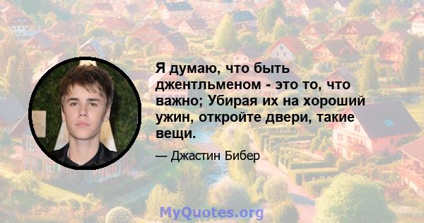 Я думаю, что быть джентльменом - это то, что важно; Убирая их на хороший ужин, откройте двери, такие вещи.