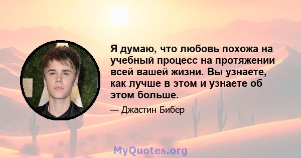 Я думаю, что любовь похожа на учебный процесс на протяжении всей вашей жизни. Вы узнаете, как лучше в этом и узнаете об этом больше.