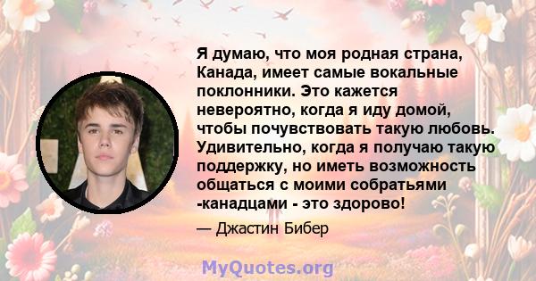 Я думаю, что моя родная страна, Канада, имеет самые вокальные поклонники. Это кажется невероятно, когда я иду домой, чтобы почувствовать такую ​​любовь. Удивительно, когда я получаю такую ​​поддержку, но иметь