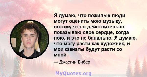 Я думаю, что пожилые люди могут оценить мою музыку, потому что я действительно показываю свое сердце, когда пою, и это не банально. Я думаю, что могу расти как художник, и мои фанаты будут расти со мной.