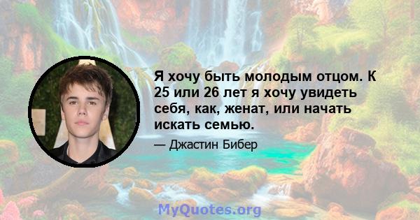 Я хочу быть молодым отцом. К 25 или 26 лет я хочу увидеть себя, как, женат, или начать искать семью.