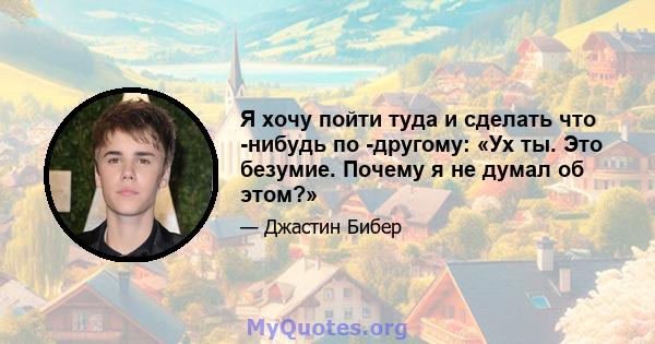 Я хочу пойти туда и сделать что -нибудь по -другому: «Ух ты. Это безумие. Почему я не думал об этом?»