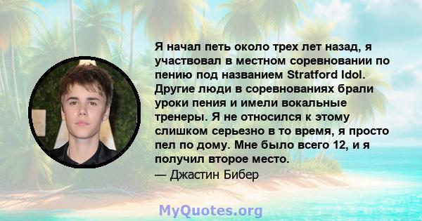 Я начал петь около трех лет назад, я участвовал в местном соревновании по пению под названием Stratford Idol. Другие люди в соревнованиях брали уроки пения и имели вокальные тренеры. Я не относился к этому слишком