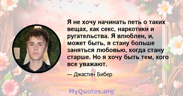 Я не хочу начинать петь о таких вещах, как секс, наркотики и ругательства. Я влюблен, и, может быть, я стану больше заняться любовью, когда стану старше. Но я хочу быть тем, кого все уважают.