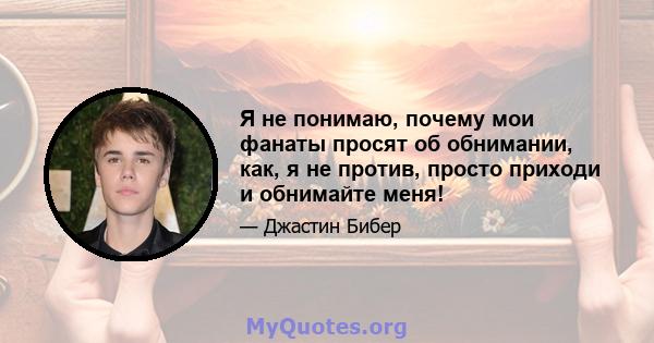 Я не понимаю, почему мои фанаты просят об обнимании, как, я не против, просто приходи и обнимайте меня!