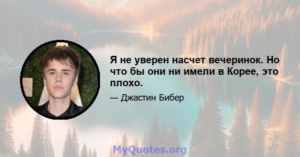 Я не уверен насчет вечеринок. Но что бы они ни имели в Корее, это плохо.