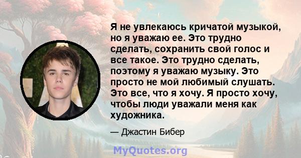 Я не увлекаюсь кричатой ​​музыкой, но я уважаю ее. Это трудно сделать, сохранить свой голос и все такое. Это трудно сделать, поэтому я уважаю музыку. Это просто не мой любимый слушать. Это все, что я хочу. Я просто