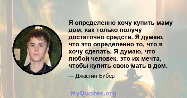 Я определенно хочу купить маму дом, как только получу достаточно средств. Я думаю, что это определенно то, что я хочу сделать. Я думаю, что любой человек, это их мечта, чтобы купить свою мать в дом.