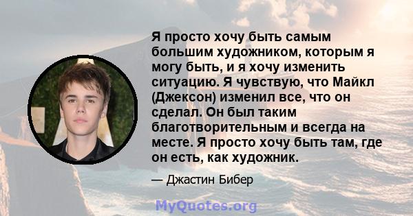 Я просто хочу быть самым большим художником, которым я могу быть, и я хочу изменить ситуацию. Я чувствую, что Майкл (Джексон) изменил все, что он сделал. Он был таким благотворительным и всегда на месте. Я просто хочу