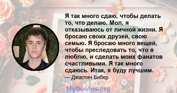 Я так много сдаю, чтобы делать то, что делаю. Мол, я отказываюсь от личной жизни. Я бросаю своих друзей, свою семью. Я бросаю много вещей, чтобы преследовать то, что я люблю, и сделать моих фанатов счастливыми. Я так