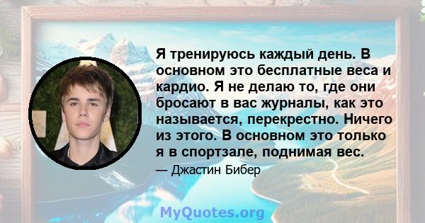 Я тренируюсь каждый день. В основном это бесплатные веса и кардио. Я не делаю то, где они бросают в вас журналы, как это называется, перекрестно. Ничего из этого. В основном это только я в спортзале, поднимая вес.