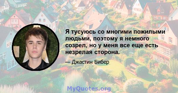 Я тусуюсь со многими пожилыми людьми, поэтому я немного созрел, но у меня все еще есть незрелая сторона.