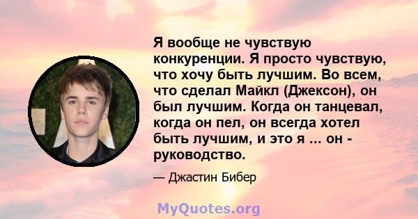 Я вообще не чувствую конкуренции. Я просто чувствую, что хочу быть лучшим. Во всем, что сделал Майкл (Джексон), он был лучшим. Когда он танцевал, когда он пел, он всегда хотел быть лучшим, и это я ... он - руководство.