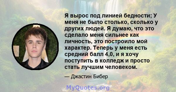 Я вырос под линией бедности; У меня не было столько, сколько у других людей. Я думаю, что это сделало меня сильнее как личность, это построило мой характер. Теперь у меня есть средний балл 4,0, и я хочу поступить в