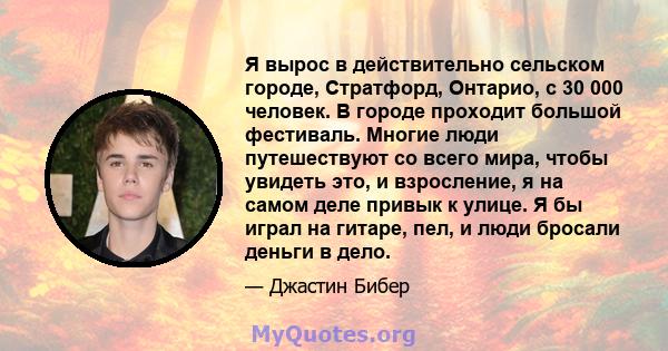 Я вырос в действительно сельском городе, Стратфорд, Онтарио, с 30 000 человек. В городе проходит большой фестиваль. Многие люди путешествуют со всего мира, чтобы увидеть это, и взросление, я на самом деле привык к