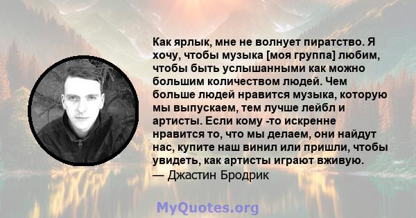 Как ярлык, мне не волнует пиратство. Я хочу, чтобы музыка [моя группа] любим, чтобы быть услышанными как можно большим количеством людей. Чем больше людей нравится музыка, которую мы выпускаем, тем лучше лейбл и