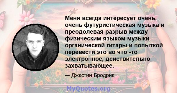 Меня всегда интересует очень, очень футуристическая музыка и преодолевая разрыв между физическим языком музыки органической гитары и попыткой перевести это во что -то электронное, действительно захватывающее.