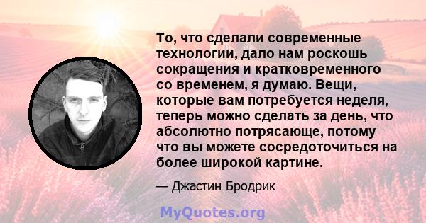 То, что сделали современные технологии, дало нам роскошь сокращения и кратковременного со временем, я думаю. Вещи, которые вам потребуется неделя, теперь можно сделать за день, что абсолютно потрясающе, потому что вы