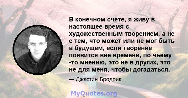 В конечном счете, я живу в настоящее время с художественным творением, а не с тем, что может или не мог быть в будущем, если творение появится вне времени, по чьему -то мнению, это не в других, это не для меня, чтобы