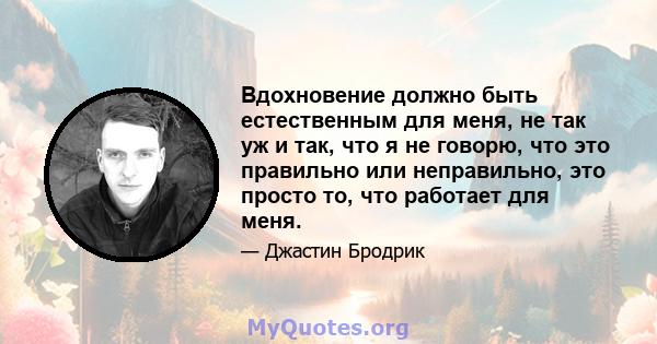 Вдохновение должно быть естественным для меня, не так уж и так, что я не говорю, что это правильно или неправильно, это просто то, что работает для меня.