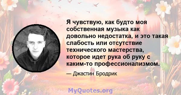 Я чувствую, как будто моя собственная музыка как довольно недостатка, и это такая слабость или отсутствие технического мастерства, которое идет рука об руку с каким-то профессионализмом.