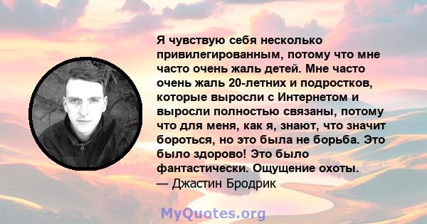 Я чувствую себя несколько привилегированным, потому что мне часто очень жаль детей. Мне часто очень жаль 20-летних и подростков, которые выросли с Интернетом и выросли полностью связаны, потому что для меня, как я,