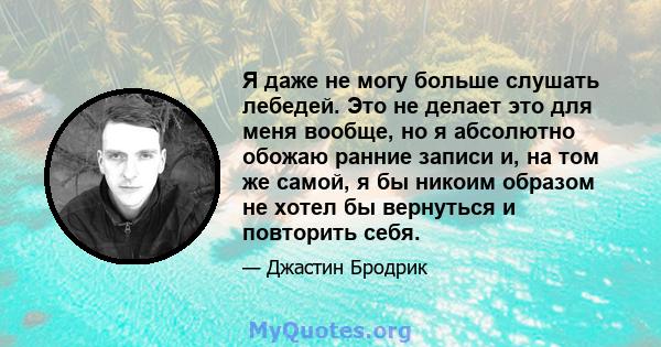 Я даже не могу больше слушать лебедей. Это не делает это для меня вообще, но я абсолютно обожаю ранние записи и, на том же самой, я бы никоим образом не хотел бы вернуться и повторить себя.