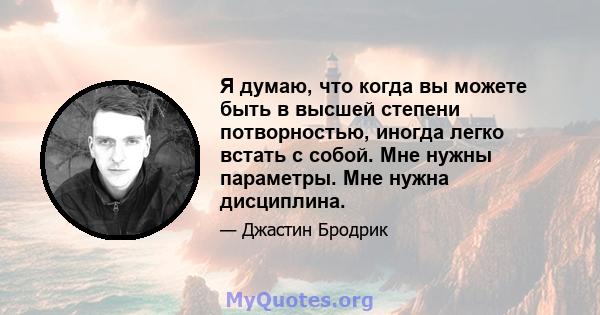 Я думаю, что когда вы можете быть в высшей степени потворностью, иногда легко встать с собой. Мне нужны параметры. Мне нужна дисциплина.