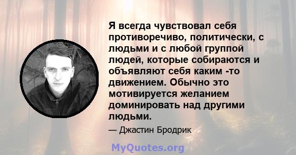 Я всегда чувствовал себя противоречиво, политически, с людьми и с любой группой людей, которые собираются и объявляют себя каким -то движением. Обычно это мотивируется желанием доминировать над другими людьми.