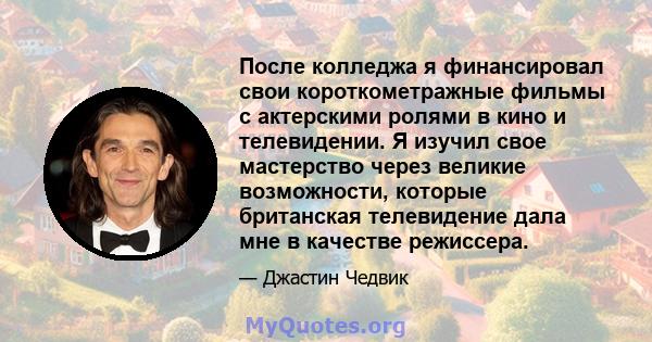 После колледжа я финансировал свои короткометражные фильмы с актерскими ролями в кино и телевидении. Я изучил свое мастерство через великие возможности, которые британская телевидение дала мне в качестве режиссера.