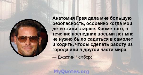 Анатомия Грея дала мне большую безопасность, особенно когда мои дети стали старше. Кроме того, в течение последних восьми лет мне не нужно было садиться в самолет и ходить, чтобы сделать работу из города или в другой