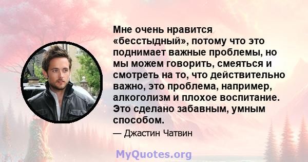 Мне очень нравится «бесстыдный», потому что это поднимает важные проблемы, но мы можем говорить, смеяться и смотреть на то, что действительно важно, это проблема, например, алкоголизм и плохое воспитание. Это сделано