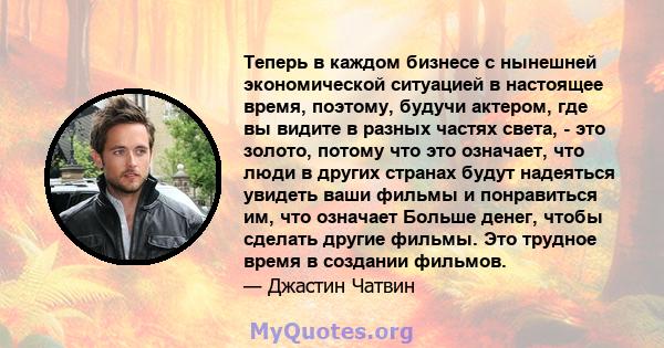 Теперь в каждом бизнесе с нынешней экономической ситуацией в настоящее время, поэтому, будучи актером, где вы видите в разных частях света, - это золото, потому что это означает, что люди в других странах будут