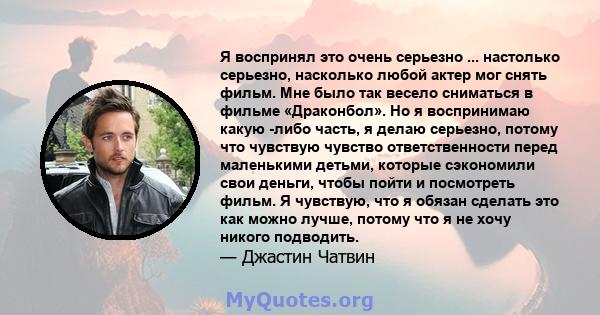 Я воспринял это очень серьезно ... настолько серьезно, насколько любой актер мог снять фильм. Мне было так весело сниматься в фильме «Драконбол». Но я воспринимаю какую -либо часть, я делаю серьезно, потому что чувствую 