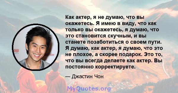 Как актер, я не думаю, что вы окажетесь. Я имею в виду, что как только вы окажетесь, я думаю, что это становится скучным, и вы станете позаботиться о своем пути. Я думаю, как актер, я думаю, что это не плохое, а скорее