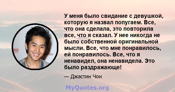 У меня было свидание с девушкой, которую я назвал попугаем. Все, что она сделала, это повторила все, что я сказал. У нее никогда не было собственной оригинальной мысли. Все, что мне понравилось, ей понравилось. Все, что 