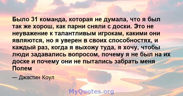 Было 31 команда, которая не думала, что я был так же хорош, как парни сняли с доски. Это не неуважение к талантливым игрокам, какими они являются, но я уверен в своих способностях, и каждый раз, когда я выхожу туда, я