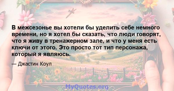 В межсезонье вы хотели бы уделить себе немного времени, но я хотел бы сказать, что люди говорят, что я живу в тренажерном зале, и что у меня есть ключи от этого. Это просто тот тип персонажа, который я являюсь.