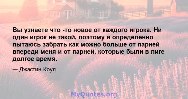 Вы узнаете что -то новое от каждого игрока. Ни один игрок не такой, поэтому я определенно пытаюсь забрать как можно больше от парней впереди меня и от парней, которые были в лиге долгое время.