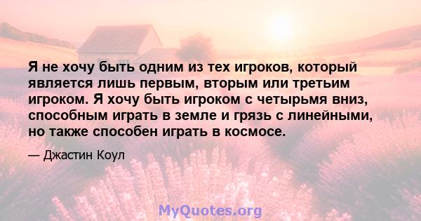 Я не хочу быть одним из тех игроков, который является лишь первым, вторым или третьим игроком. Я хочу быть игроком с четырьмя вниз, способным играть в земле и грязь с линейными, но также способен играть в космосе.