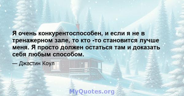 Я очень конкурентоспособен, и если я не в тренажерном зале, то кто -то становится лучше меня. Я просто должен остаться там и доказать себя любым способом.