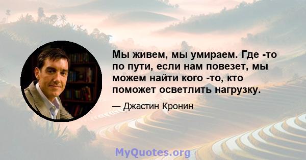 Мы живем, мы умираем. Где -то по пути, если нам повезет, мы можем найти кого -то, кто поможет осветлить нагрузку.